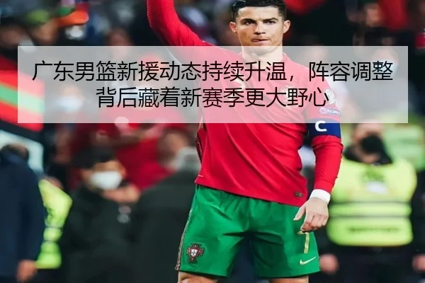 广东男篮新援动态持续升温，阵容调整背后藏着新赛季更大野心（qixingcai）